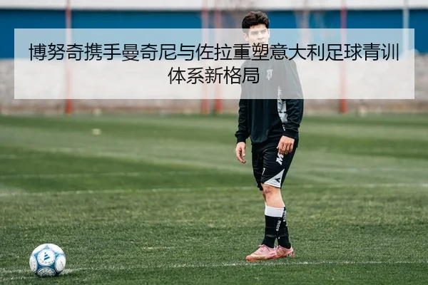 博努奇携手曼奇尼与佐拉重塑意大利足球青训体系新格局