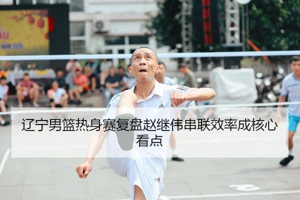 辽宁男篮热身赛复盘赵继伟串联效率成核心看点